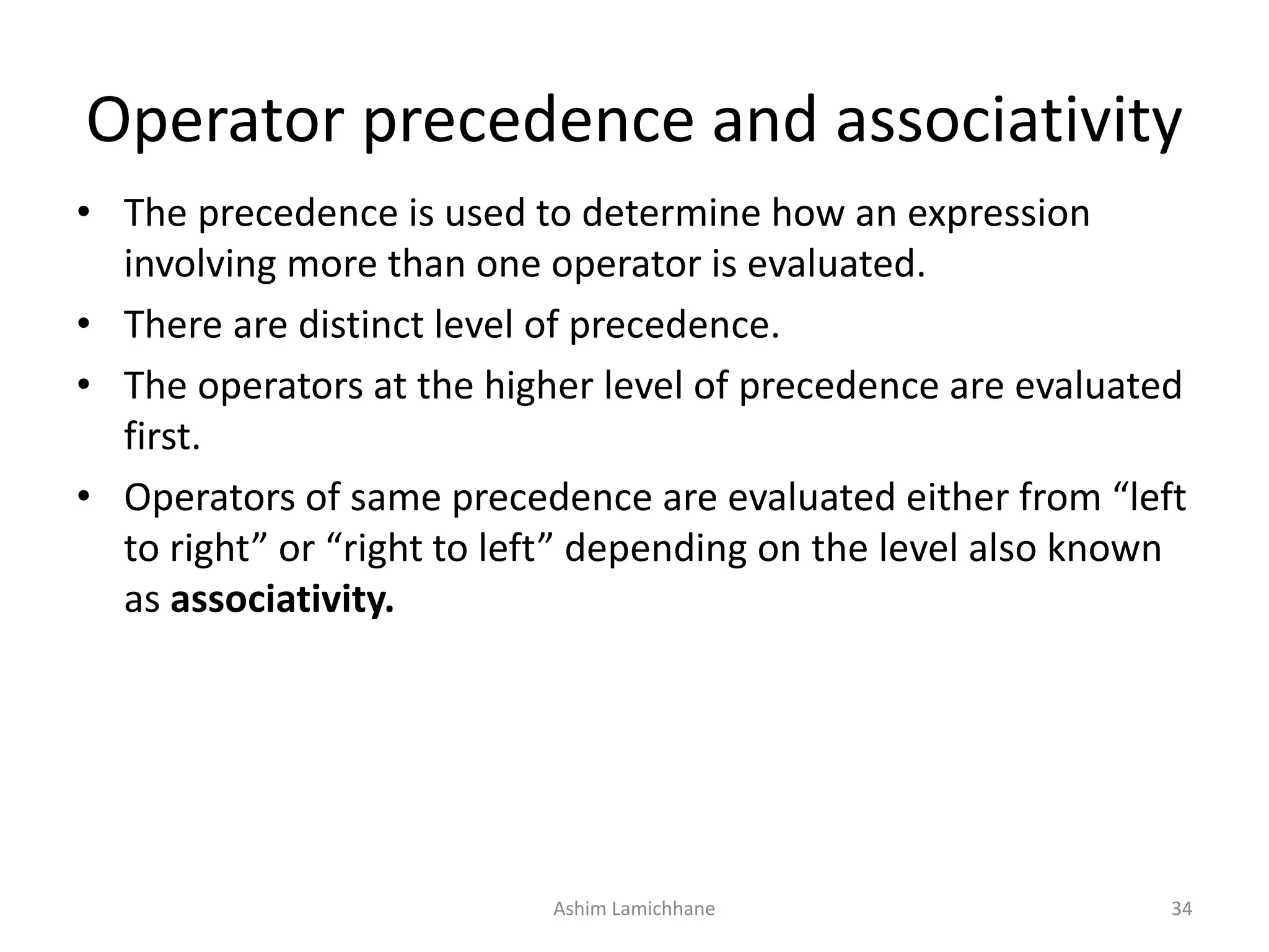 Operator precedence and associativity
• The precedence is used to determine how an expression
involving more than one operator is evaluated.
• There are distinct level of precedence.
• The operators at the higher level of precedence are evaluated
first.
• Operators of same precedence are evaluated either from “left
to right” or “right to left” depending on the level also known
as associativity.
Ashim Lamichhane 34
 