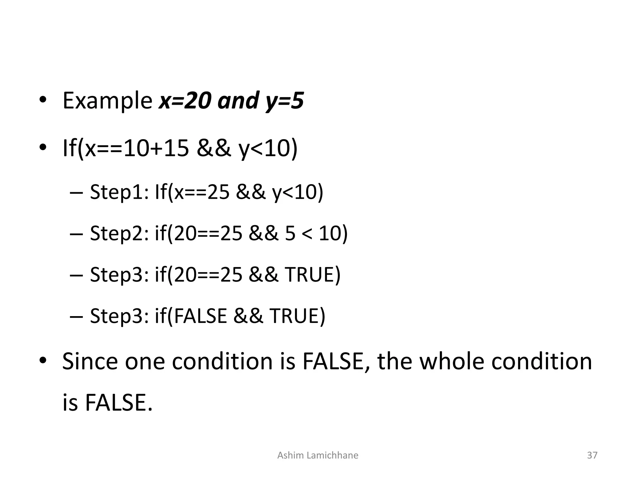 • Example x=20 and y=5
• If(x==10+15 && y<10)
– Step1: If(x==25 && y<10)
– Step2: if(20==25 && 5 < 10)
– Step3: if(20==25 && TRUE)
– Step3: if(FALSE && TRUE)
• Since one condition is FALSE, the whole condition
is FALSE.
Ashim Lamichhane 37
 