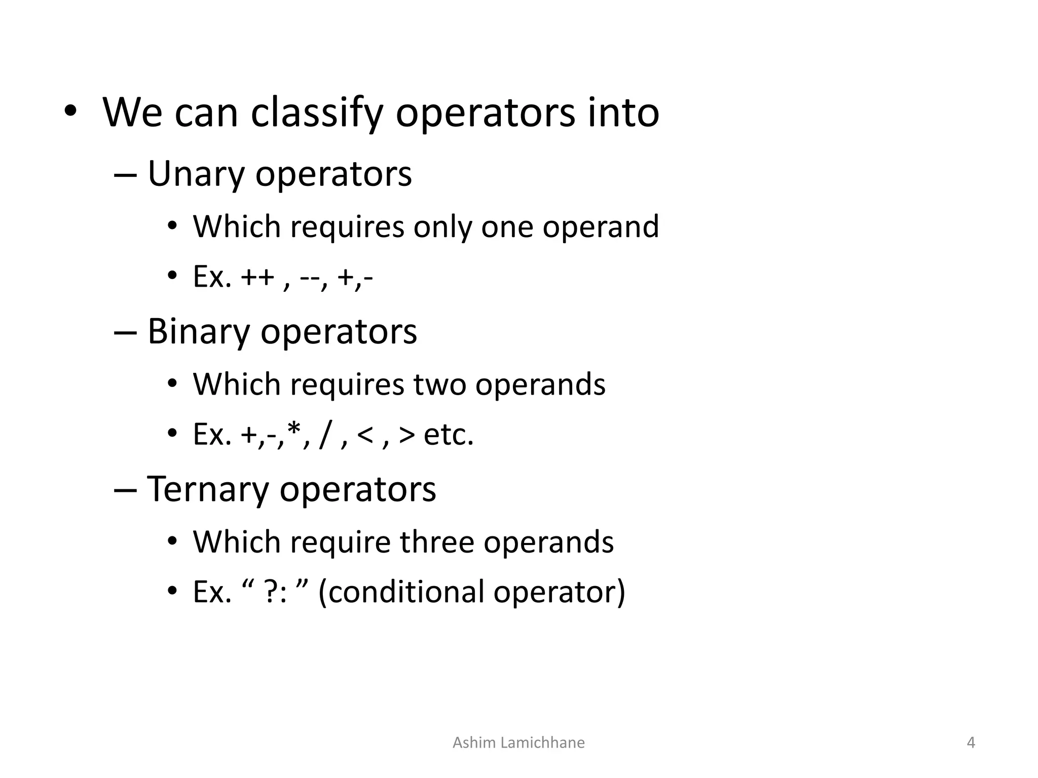 • We can classify operators into
– Unary operators
• Which requires only one operand
• Ex. ++ , --, +,-
– Binary operators
• Which requires two operands
• Ex. +,-,*, / , < , > etc.
– Ternary operators
• Which require three operands
• Ex. “ ?: ” (conditional operator)
Ashim Lamichhane 4
 