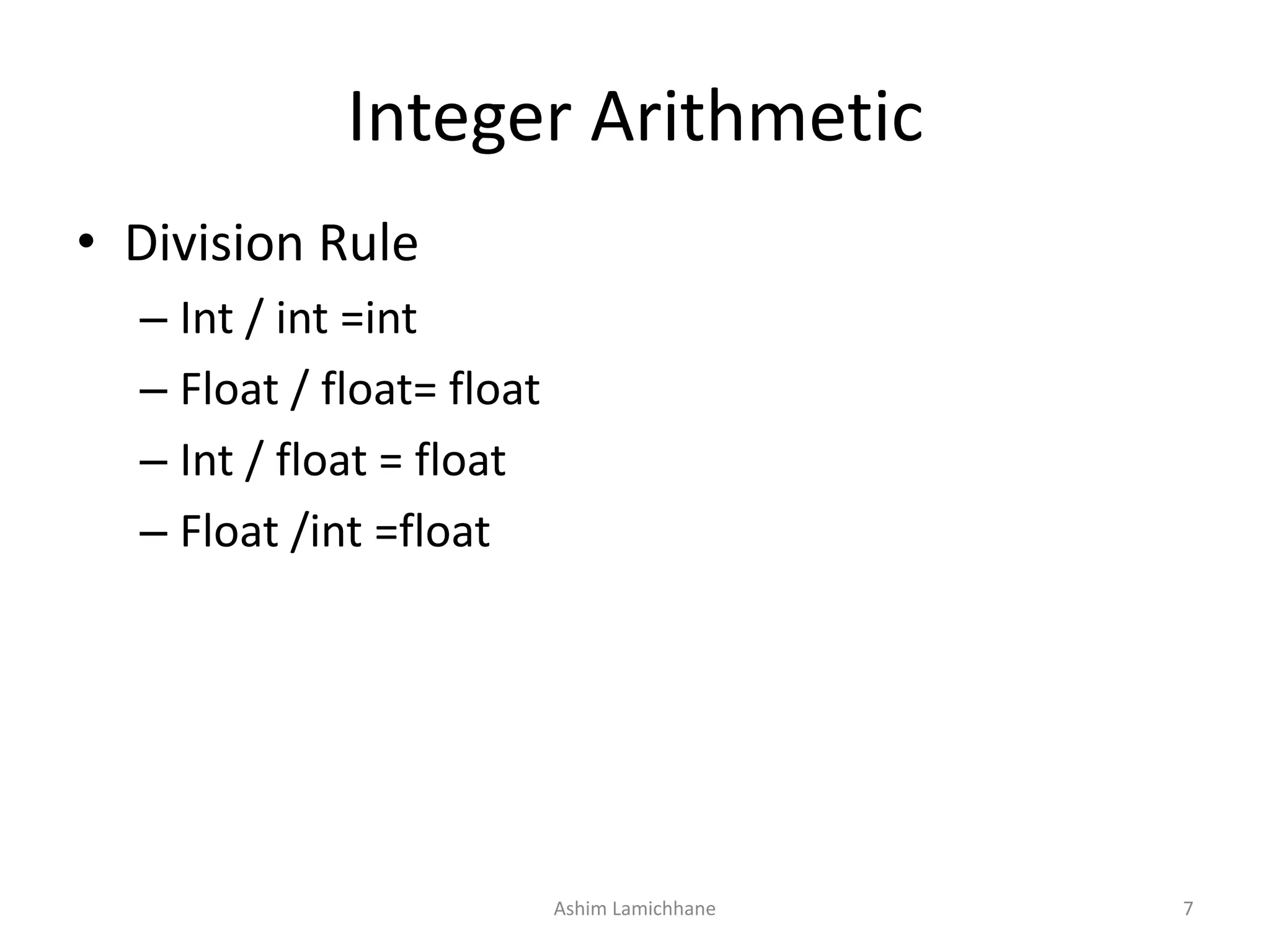 Integer Arithmetic
• Division Rule
– Int / int =int
– Float / float= float
– Int / float = float
– Float /int =float
Ashim Lamichhane 7
 