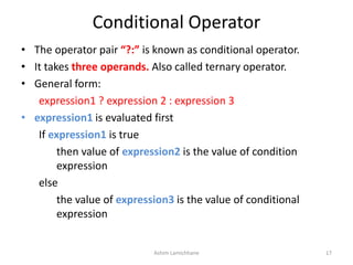Conditional Operator
• The operator pair “?:” is known as conditional operator.
• It takes three operands. Also called ternary operator.
• General form:
expression1 ? expression 2 : expression 3
• expression1 is evaluated first
If expression1 is true
then value of expression2 is the value of condition
expression
else
the value of expression3 is the value of conditional
expression
Ashim Lamichhane 17
 