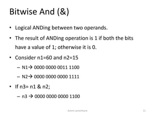 Bitwise And (&)
• Logical ANDing between two operands.
• The result of ANDing operation is 1 if both the bits
have a value of 1; otherwise it is 0.
• Consider n1=60 and n2=15
– N1 0000 0000 0011 1100
– N2 0000 0000 0000 1111
• If n3= n1 & n2;
– n3  0000 0000 0000 1100
Ashim Lamichhane 21
 
