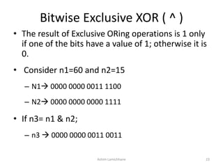 Bitwise Exclusive XOR ( ^ )
• The result of Exclusive ORing operations is 1 only
if one of the bits have a value of 1; otherwise it is
0.
• Consider n1=60 and n2=15
– N1 0000 0000 0011 1100
– N2 0000 0000 0000 1111
• If n3= n1 & n2;
– n3  0000 0000 0011 0011
Ashim Lamichhane 23
 