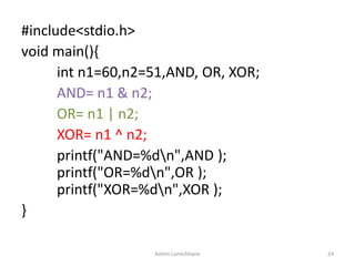 #include<stdio.h>
void main(){
int n1=60,n2=51,AND, OR, XOR;
AND= n1 & n2;
OR= n1 | n2;
XOR= n1 ^ n2;
printf("AND=%dn",AND );
printf("OR=%dn",OR );
printf("XOR=%dn",XOR );
}
Ashim Lamichhane 24
 