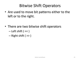 Bitwise Shift Operators
• Are used to move bit patterns either to the
left or to the right.
• There are two bitwise shift operators
– Left shift ( << )
– Right shift ( >> )
Ashim Lamichhane 25
 