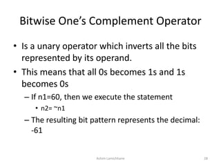 Bitwise One’s Complement Operator
• Is a unary operator which inverts all the bits
represented by its operand.
• This means that all 0s becomes 1s and 1s
becomes 0s
– If n1=60, then we execute the statement
• n2= ~n1
– The resulting bit pattern represents the decimal:
-61
Ashim Lamichhane 28
 