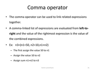 Comma operator
• The comma operator can be used to link related expressions
together.
• A comma-linked list of expressions are evaluated from left-to-
right and the value of the rightmost expression is the value of
the combined expressions.
• Ex: n3=(n1=50, n2=10,n1+n2)
– The first assign the value 50 to n1
– Assign the value 10 to n2
– Assign sum n1+n2 to n3
Ashim Lamichhane 31
 
