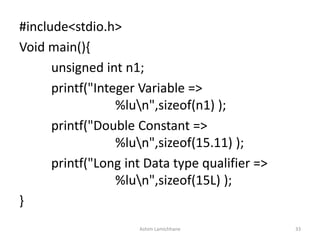 #include<stdio.h>
Void main(){
unsigned int n1;
printf("Integer Variable =>
%lun",sizeof(n1) );
printf("Double Constant =>
%lun",sizeof(15.11) );
printf("Long int Data type qualifier =>
%lun",sizeof(15L) );
}
Ashim Lamichhane 33
 