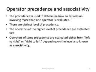 Operator precedence and associativity
• The precedence is used to determine how an expression
involving more than one operator is evaluated.
• There are distinct level of precedence.
• The operators at the higher level of precedence are evaluated
first.
• Operators of same precedence are evaluated either from “left
to right” or “right to left” depending on the level also known
as associativity.
Ashim Lamichhane 34
 