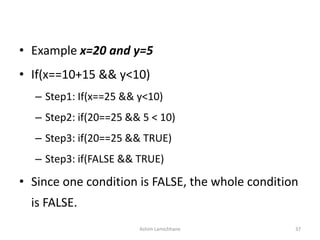 • Example x=20 and y=5
• If(x==10+15 && y<10)
– Step1: If(x==25 && y<10)
– Step2: if(20==25 && 5 < 10)
– Step3: if(20==25 && TRUE)
– Step3: if(FALSE && TRUE)
• Since one condition is FALSE, the whole condition
is FALSE.
Ashim Lamichhane 37
 