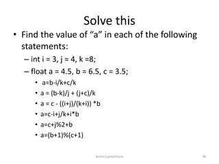 Solve this
• Find the value of “a” in each of the following
statements:
– int i = 3, j = 4, k =8;
– float a = 4.5, b = 6.5, c = 3.5;
• a=b-i/k+c/k
• a = (b-k)/j + (j+c)/k
• a = c - ((i+j)/(k+i)) *b
• a=c-i+j/k+i*b
• a=c+j%2+b
• a=(b+1)%(c+1)
Ashim Lamichhane 38
 