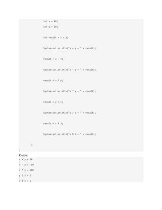 int x = 10;
int y = 20;
int result = x + y;
System.out.println("x + y = " + result);
result = x - y;
System.out.println("x - y = " + result);
result = x * y;
System.out.println("x * y = " + result);
result = y / x;
System.out.println("y / x = " + result);
result = x % 3;
System.out.println("x % 3 = " + result);
}
}
Output:
x + y = 30
x - y = -10
x * y = 200
y / x = 2
x % 3 = 1
 