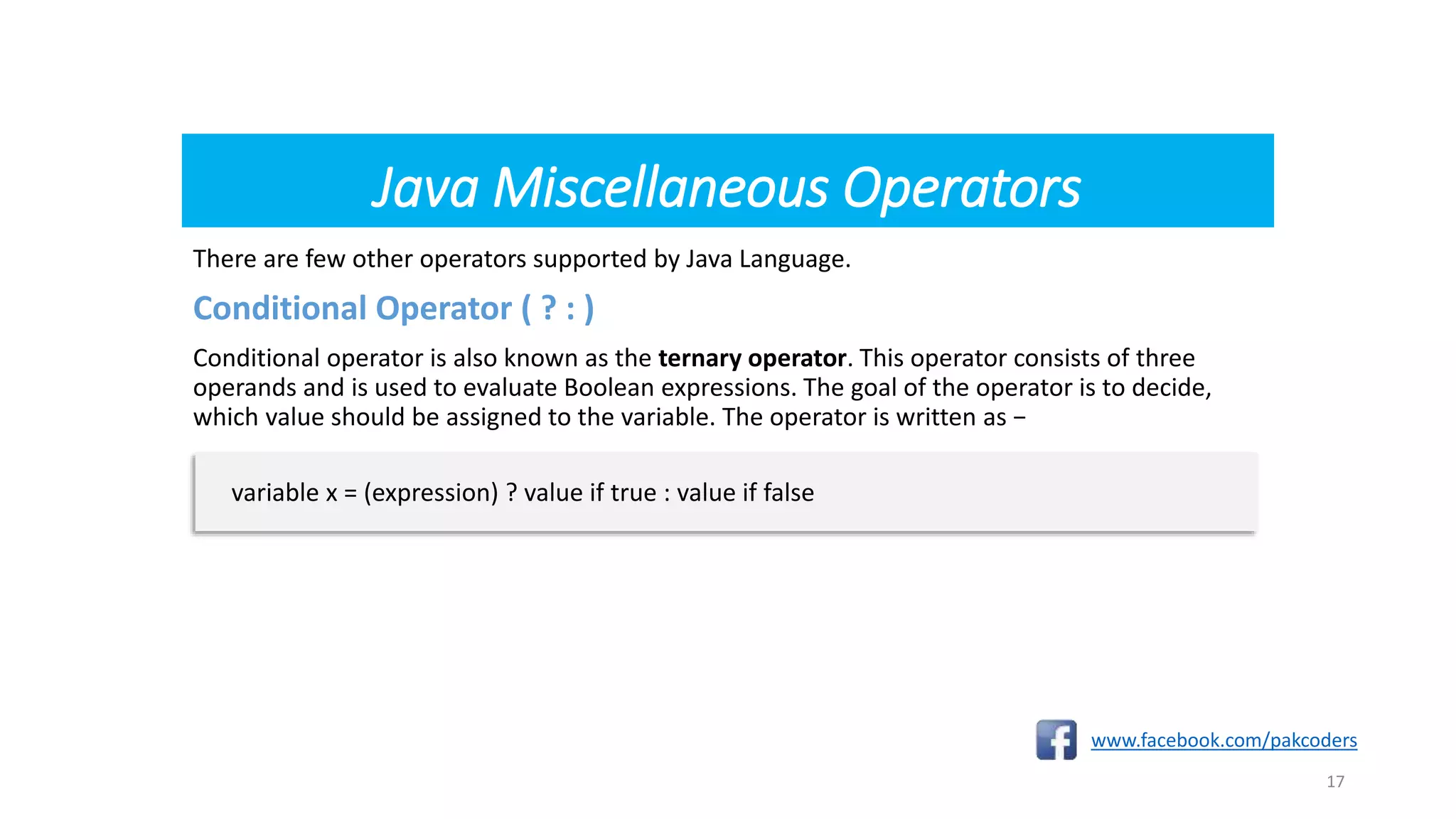 Java Miscellaneous Operators
There are few other operators supported by Java Language.
Conditional Operator ( ? : )
Conditional operator is also known as the ternary operator. This operator consists of three
operands and is used to evaluate Boolean expressions. The goal of the operator is to decide,
which value should be assigned to the variable. The operator is written as −
www.facebook.com/pakcoders
17
variable x = (expression) ? value if true : value if false
 