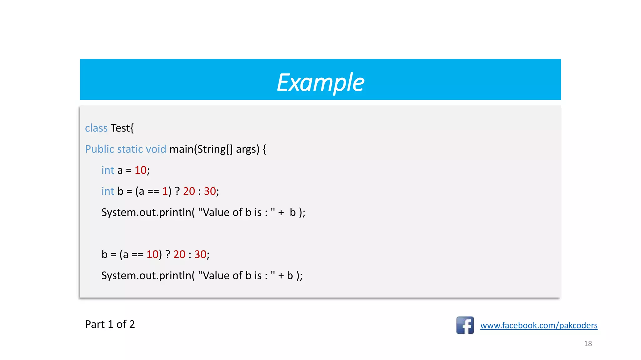 Example
www.facebook.com/pakcoders
18
class Test{
Public static void main(String[] args) {
int a = 10;
int b = (a == 1) ? 20 : 30;
System.out.println( "Value of b is : " + b );
b = (a == 10) ? 20 : 30;
System.out.println( "Value of b is : " + b );
Part 1 of 2
 