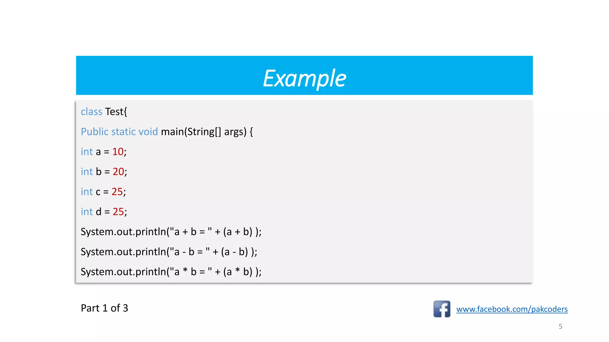 Example
www.facebook.com/pakcoders
5
class Test{
Public static void main(String[] args) {
int a = 10;
int b = 20;
int c = 25;
int d = 25;
System.out.println("a + b = " + (a + b) );
System.out.println("a - b = " + (a - b) );
System.out.println("a * b = " + (a * b) );
Part 1 of 3
 