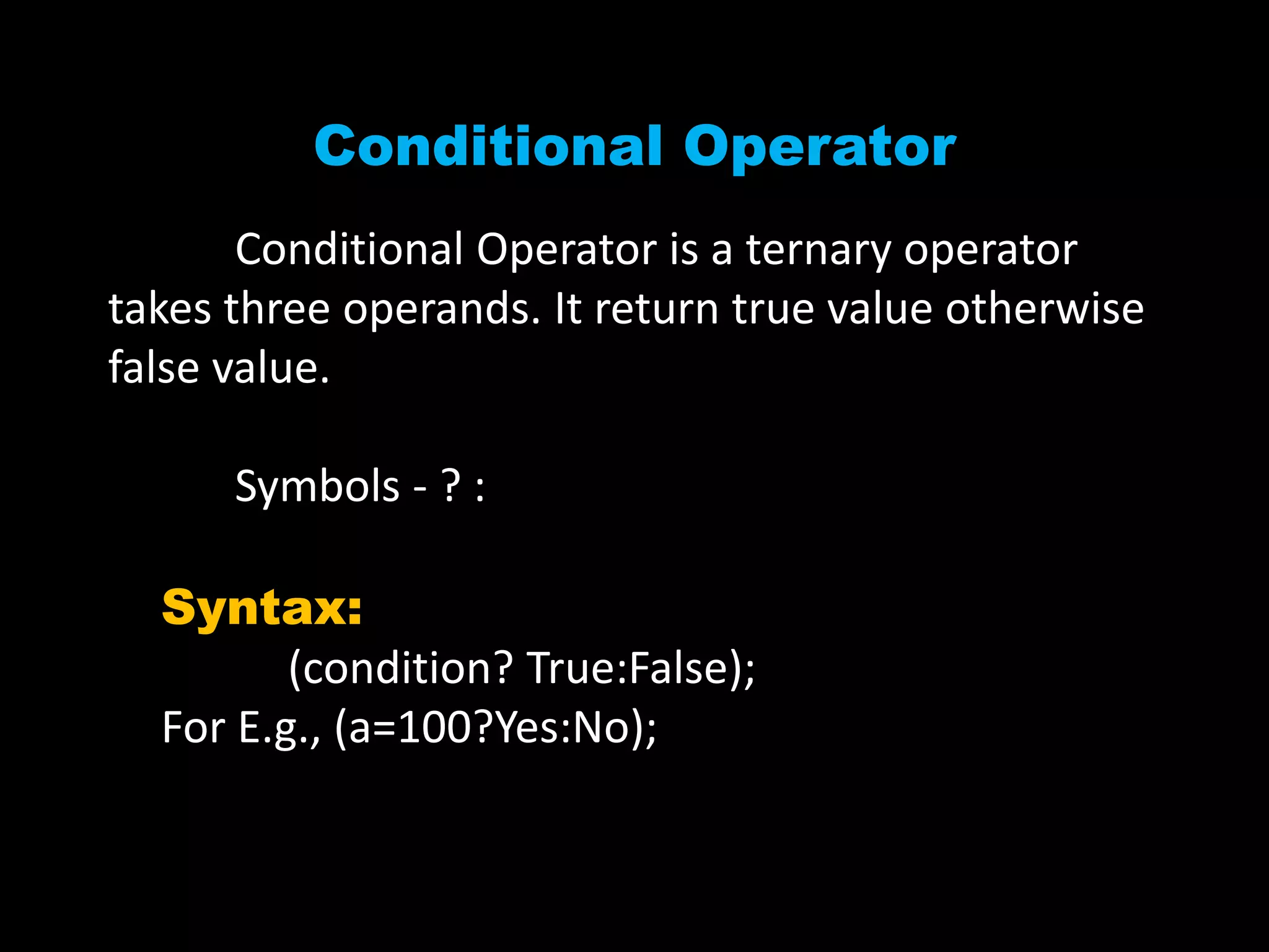 Conditional Operator
Conditional Operator is a ternary operator
takes three operands. It return true value otherwise
false value.
Symbols - ? :
Syntax:
(condition? True:False);
For E.g., (a=100?Yes:No);
 