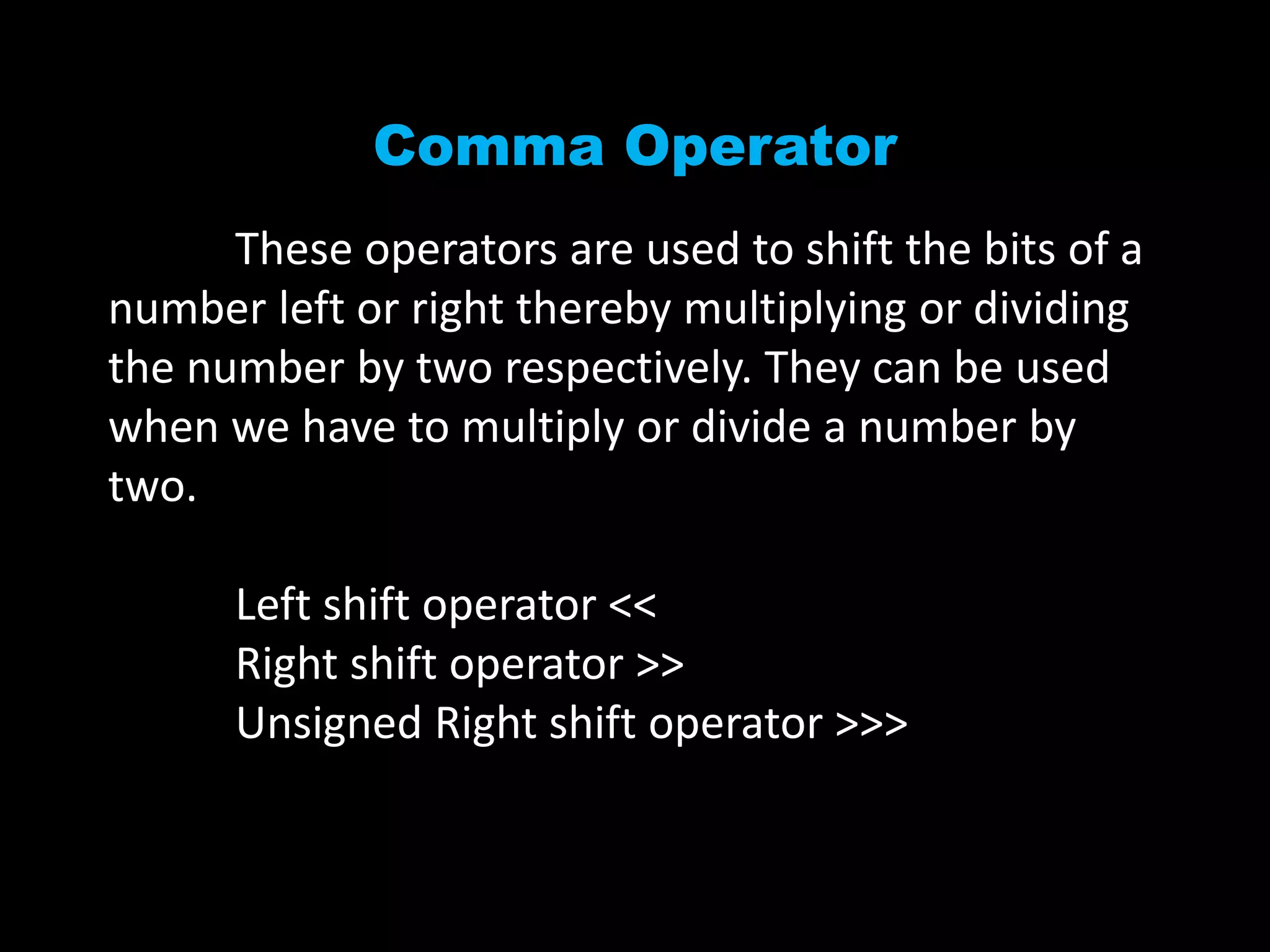 Comma Operator
These operators are used to shift the bits of a
number left or right thereby multiplying or dividing
the number by two respectively. They can be used
when we have to multiply or divide a number by
two.
Left shift operator <<
Right shift operator >>
Unsigned Right shift operator >>>
 