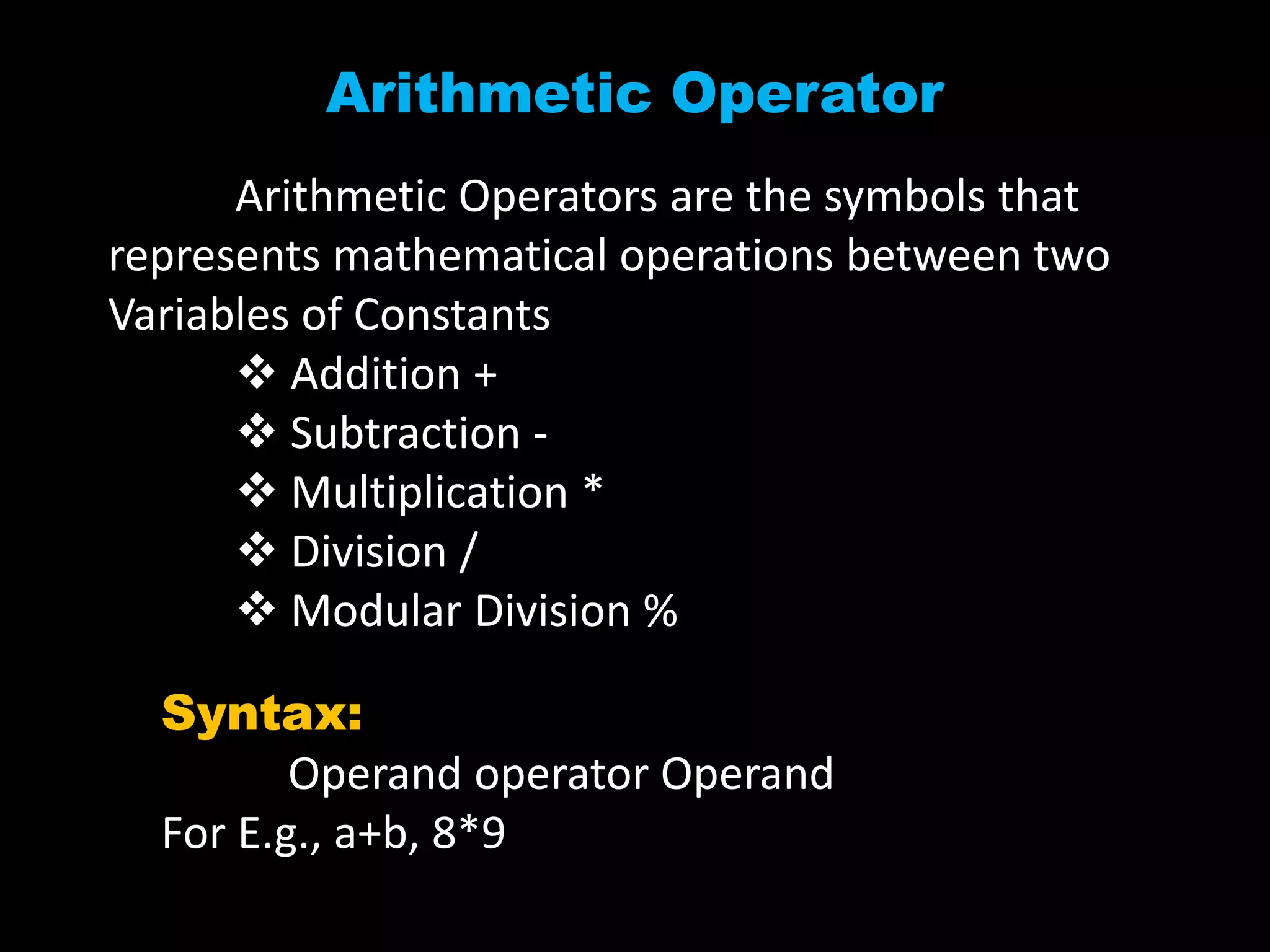 Arithmetic Operator
Arithmetic Operators are the symbols that
represents mathematical operations between two
Variables of Constants
 Addition +
 Subtraction -
 Multiplication *
 Division /
 Modular Division %
Syntax:
Operand operator Operand
For E.g., a+b, 8*9
 