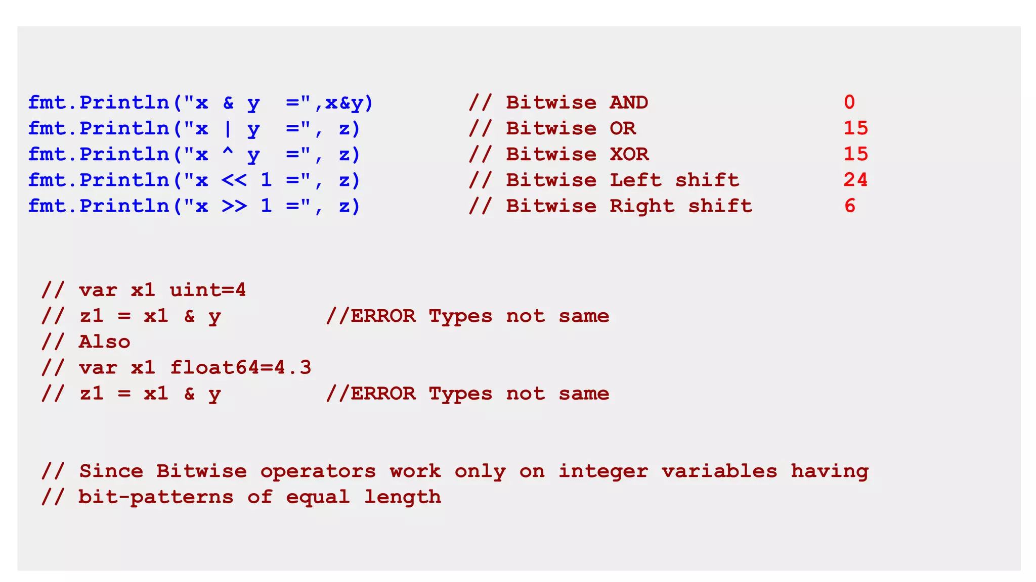 fmt.Println("x & y =",x&y) // Bitwise AND 0
fmt.Println("x | y =", z) // Bitwise OR 15
fmt.Println("x ^ y =", z) // Bitwise XOR 15
fmt.Println("x << 1 =", z) // Bitwise Left shift 24
fmt.Println("x >> 1 =", z) // Bitwise Right shift 6
// var x1 uint=4
// z1 = x1 & y //ERROR Types not same
// Also
// var x1 float64=4.3
// z1 = x1 & y //ERROR Types not same
// Since Bitwise operators work only on integer variables having
// bit-patterns of equal length
 