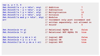 var x, y = 3, 4
fmt.Printf("x + y = %dn", x+y) // Addition 7
fmt.Printf("x - y = %dn", x-y) // Subtraction -1
fmt.Printf("x * y = %dn", x*y) // Multiplication 12
fmt.Printf("x / y = %dn", x/y) // Division 0
fmt.Printf("x mod y = %dn", x%y) // Modulus 3
x++ // Increment only post increment and
// written separately, not allowed in
// Printf 4
fmt.Println(x == y) // Relational EQUAL TO false
fmt.Println(x != y) // Relational NOT EQUAL TO true
fmt.Println(x < y && x > z) // Logical AND false
fmt.Println(x < y || x > z) // Logical OR true
fmt.Println(!(x == y && x > z)) // Logical NOT true
 