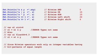 fmt.Println("x & y =",x&y) // Bitwise AND 0
fmt.Println("x | y =", z) // Bitwise OR 15
fmt.Println("x ^ y =", z) // Bitwise XOR 15
fmt.Println("x << 1 =", z) // Bitwise Left shift 24
fmt.Println("x >> 1 =", z) // Bitwise Right shift 6
// var x1 uint=4
// z1 = x1 & y //ERROR Types not same
// Also
// var x1 float64=4.3
// z1 = x1 & y //ERROR Types not same
// Since Bitwise operators work only on integer variables having
// bit-patterns of equal length
 