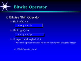 Bitwise Operator
 Bitwise Shift Operator
 Shift lefe(<<)
 Shift right(>>)
 Unsigned shift right(>>>)
 Give this operator because Java does not support unsigned integer.
 [ShiftOperators.java]
x << y = x * 2y
x >> y = x / 2y
 