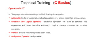 Operators in ‘C’
In C language, operators are categorized in following six categories :
 Arithmetic: Perform basic mathematical operations over one or more than one operands.
 Relational and Logical operator: Relational operators are used to compare two
expressions and return the value as 0 and 1. Logical operator combines two or more
operands.
 Bitwise: Bitwise operator operates at bit level..
 Assignment Operator: Assigns value.
Technical Training (C Basics)
 