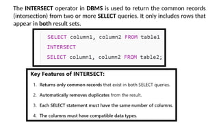 The INTERSECT operator in DBMS is used to return the common records
(intersection) from two or more SELECT queries. It only includes rows that
appear in both result sets.
 