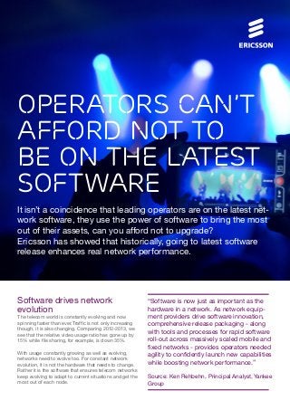 Operators can’t
afford not to
be on the latest
software
It isn’t a coincidence that leading operators are on the latest net-
work software, they use the power of software to bring the most
out of their assets, can you afford not to upgrade?
Ericsson has showed that historically, going to latest software
release enhances real network performance.
Software drives network
evolution
The telecom world is constantly evolving and now
spinning faster than ever. Traffic is not only increasing
though, it is also changing. Comparing 2012-2013, we
see that the relative video usage ratio has gone up by
15% while file sharing, for example, is down 35%.
With usage constantly growing as well as evolving,
networks need to evolve too. For constant network
evolution, it is not the hardware that needs to change.
Rather it is the software that ensures telecom networks
keep evolving to adapt to current situations and get the
most out of each node.
“Software is now just as important as the
hardware in a network. As network equip-
ment providers drive software innovation,
comprehensive release packaging - along
with tools and processes for rapid software
roll-out across massively scaled mobile and
fixed networks - provides operators needed
agility to confidently launch new capabilities
while boosting network performance.”
Source: Ken Rehbehn, Principal Analyst,Yankee
Group
 