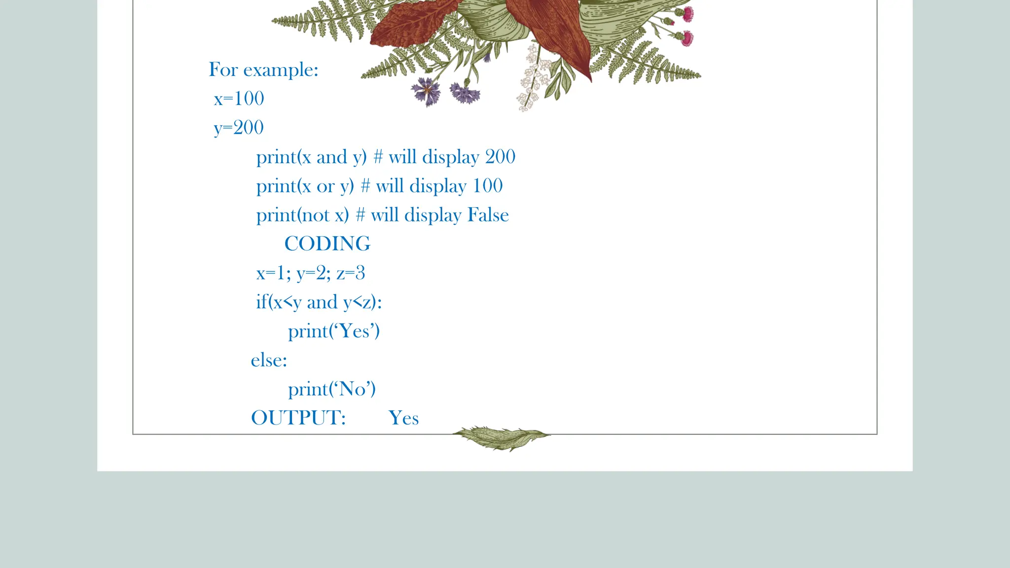 For example:
x=100
y=200
print(x and y) # will display 200
print(x or y) # will display 100
print(not x) # will display False
CODING
x=1; y=2; z=3
if(x<y and y<z):
print(‘Yes’)
else:
print(‘No’)
OUTPUT: Yes
 