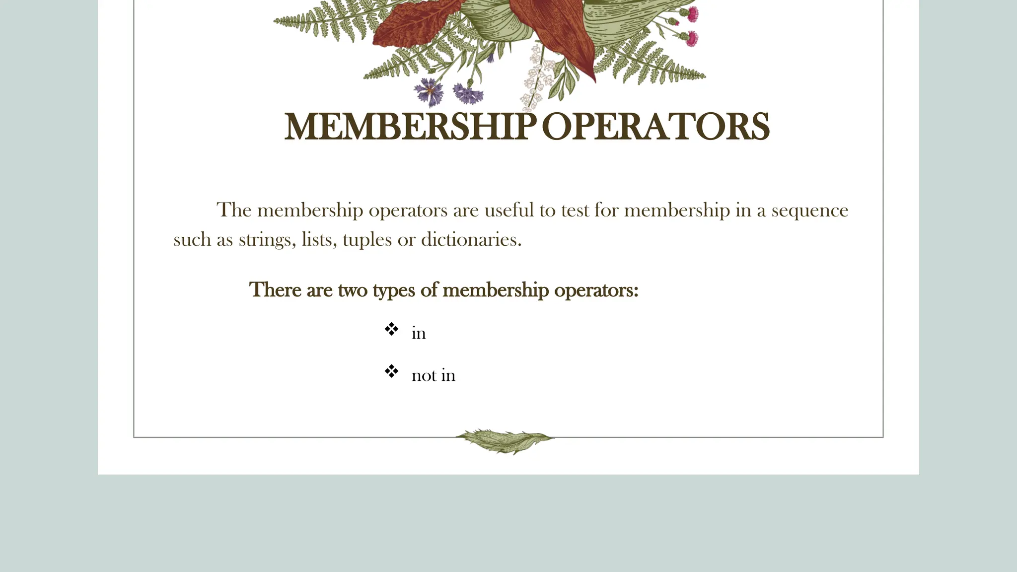 MEMBERSHIPOPERATORS
The membership operators are useful to test for membership in a sequence
such as strings, lists, tuples or dictionaries.
There are two types of membership operators:
 in
 not in
 