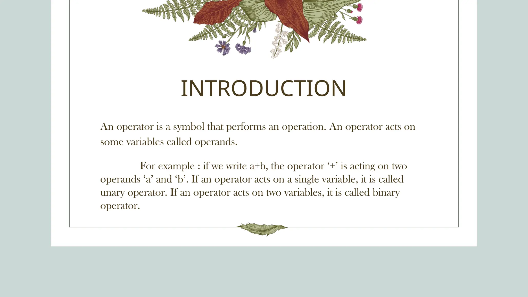 INTRODUCTION
An operator is a symbol that performs an operation. An operator acts on
some variables called operands.
For example : if we write a+b, the operator ‘+’ is acting on two
operands ‘a’ and ‘b’. If an operator acts on a single variable, it is called
unary operator. If an operator acts on two variables, it is called binary
operator.
 