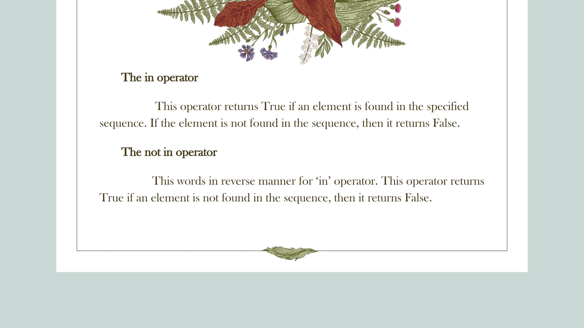 The in operator
This operator returns True if an element is found in the specified
sequence. If the element is not found in the sequence, then it returns False.
The not in operator
This words in reverse manner for ‘in’ operator. This operator returns
True if an element is not found in the sequence, then it returns False.
 