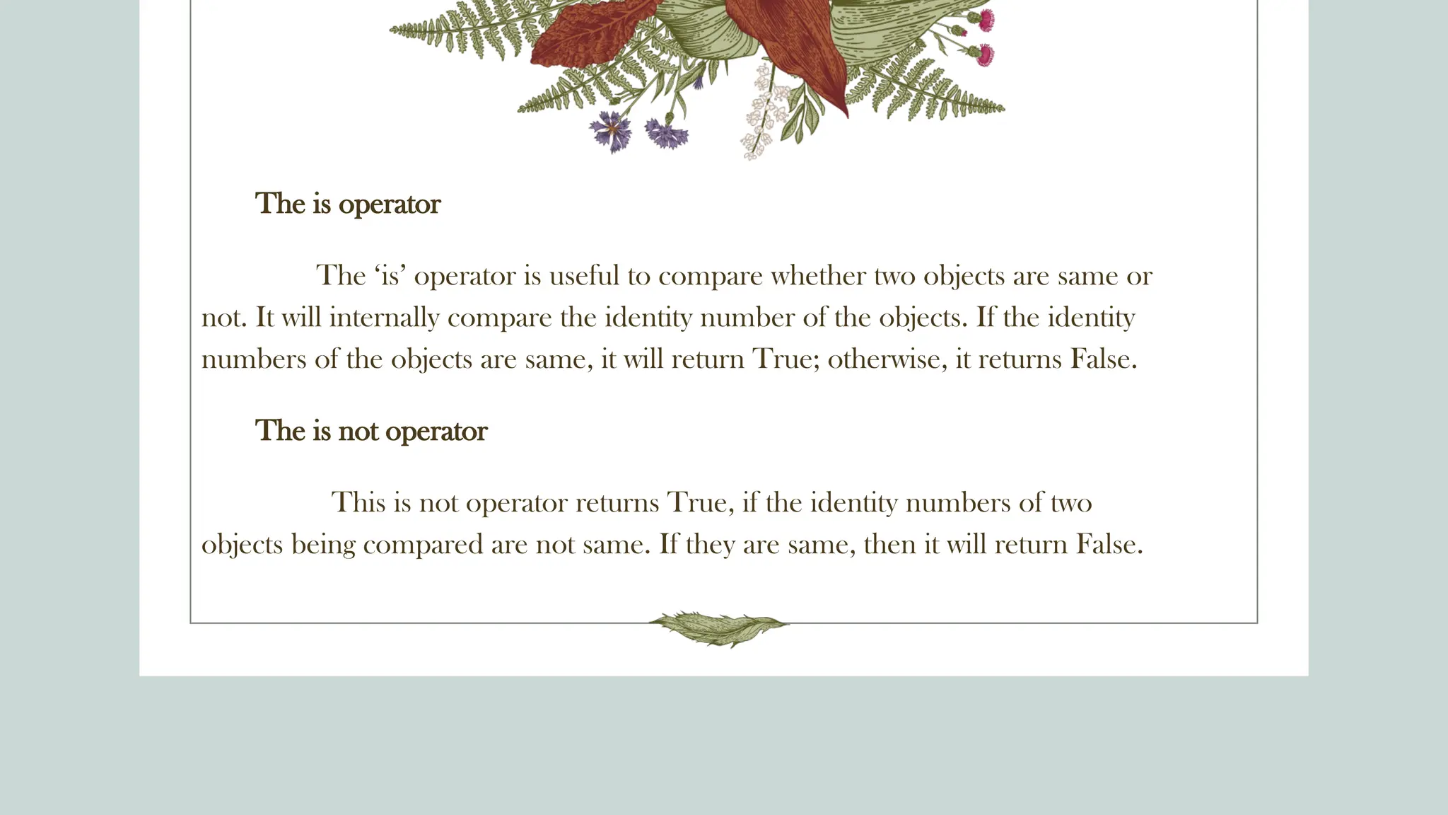 The is operator
The ‘is’ operator is useful to compare whether two objects are same or
not. It will internally compare the identity number of the objects. If the identity
numbers of the objects are same, it will return True; otherwise, it returns False.
The is not operator
This is not operator returns True, if the identity numbers of two
objects being compared are not same. If they are same, then it will return False.
 