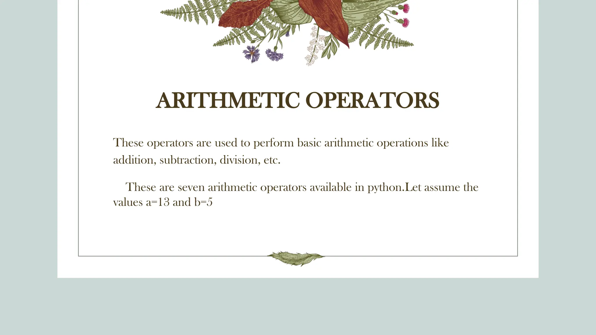 ARITHMETIC OPERATORS
These operators are used to perform basic arithmetic operations like
addition, subtraction, division, etc.
These are seven arithmetic operators available in python.Let assume the
values a=13 and b=5
 