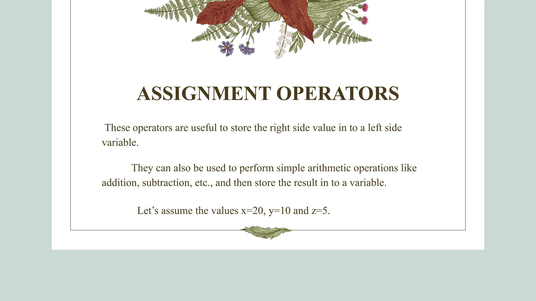 ASSIGNMENT OPERATORS
These operators are useful to store the right side value in to a left side
variable.
They can also be used to perform simple arithmetic operations like
addition, subtraction, etc., and then store the result in to a variable.
Let’s assume the values x=20, y=10 and z=5.
 