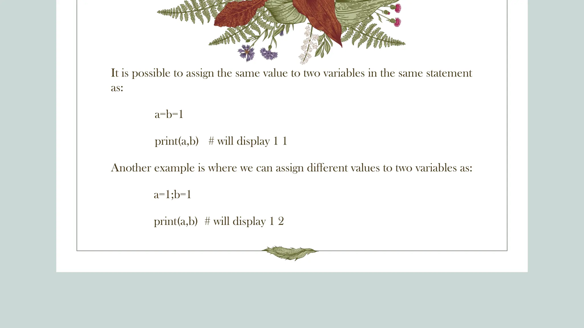 It is possible to assign the same value to two variables in the same statement
as:
a=b=1
print(a,b) # will display 1 1
Another example is where we can assign different values to two variables as:
a=1;b=1
print(a,b) # will display 1 2
 