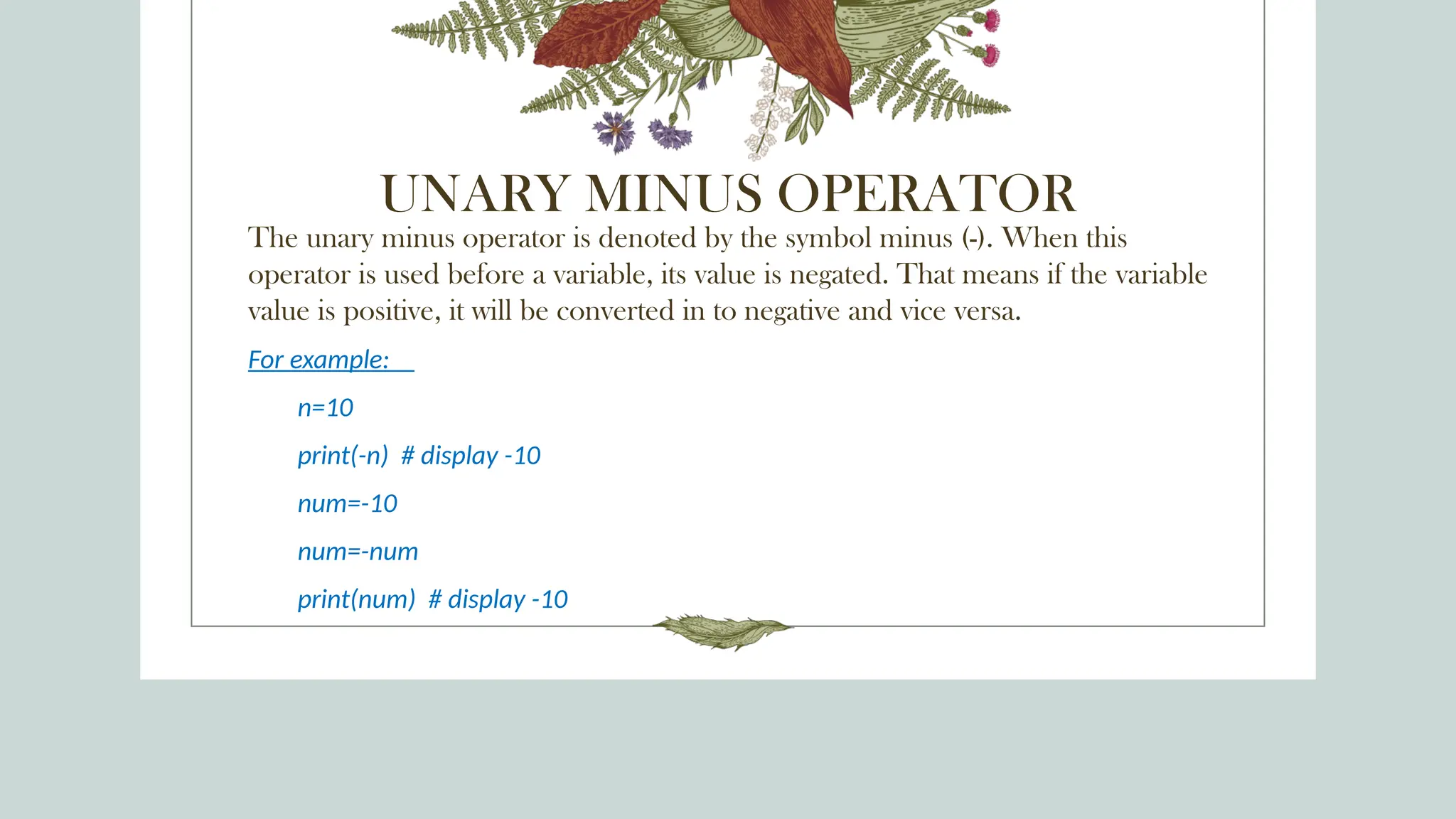 UNARY MINUS OPERATOR
The unary minus operator is denoted by the symbol minus (-). When this
operator is used before a variable, its value is negated. That means if the variable
value is positive, it will be converted in to negative and vice versa.
For example:
n=10
print(-n) # display -10
num=-10
num=-num
print(num) # display -10
 