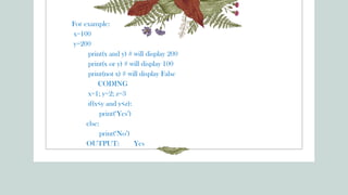 For example:
x=100
y=200
print(x and y) # will display 200
print(x or y) # will display 100
print(not x) # will display False
CODING
x=1; y=2; z=3
if(x<y and y<z):
print(‘Yes’)
else:
print(‘No’)
OUTPUT: Yes
 
