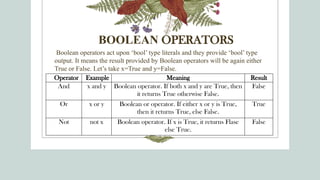 BOOLEAN OPERATORS
Boolean operators act upon ‘bool’ type literals and they provide ‘bool’ type
output. It means the result provided by Boolean operators will be again either
True or False. Let’s take x=True and y=False.
Operator Example Meaning Result
And x and y Boolean operator. If both x and y are True, then
it returns True otherwise False.
False
Or x or y Boolean or operator. If either x or y is True,
then it returns True, else False.
True
Not not x Boolean operator. If x is True, it returns Flase
else True.
False
 