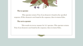 The in operator
This operator returns True if an element is found in the specified
sequence. If the element is not found in the sequence, then it returns False.
The not in operator
This words in reverse manner for ‘in’ operator. This operator returns
True if an element is not found in the sequence, then it returns False.
 