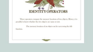 IDENTITYOPERATORS
These operators compare the memory locations of two objects. Hence, it is
possible to know whether the two objects are same or not.
The memory location of an object can be seen using the id()
function.
 