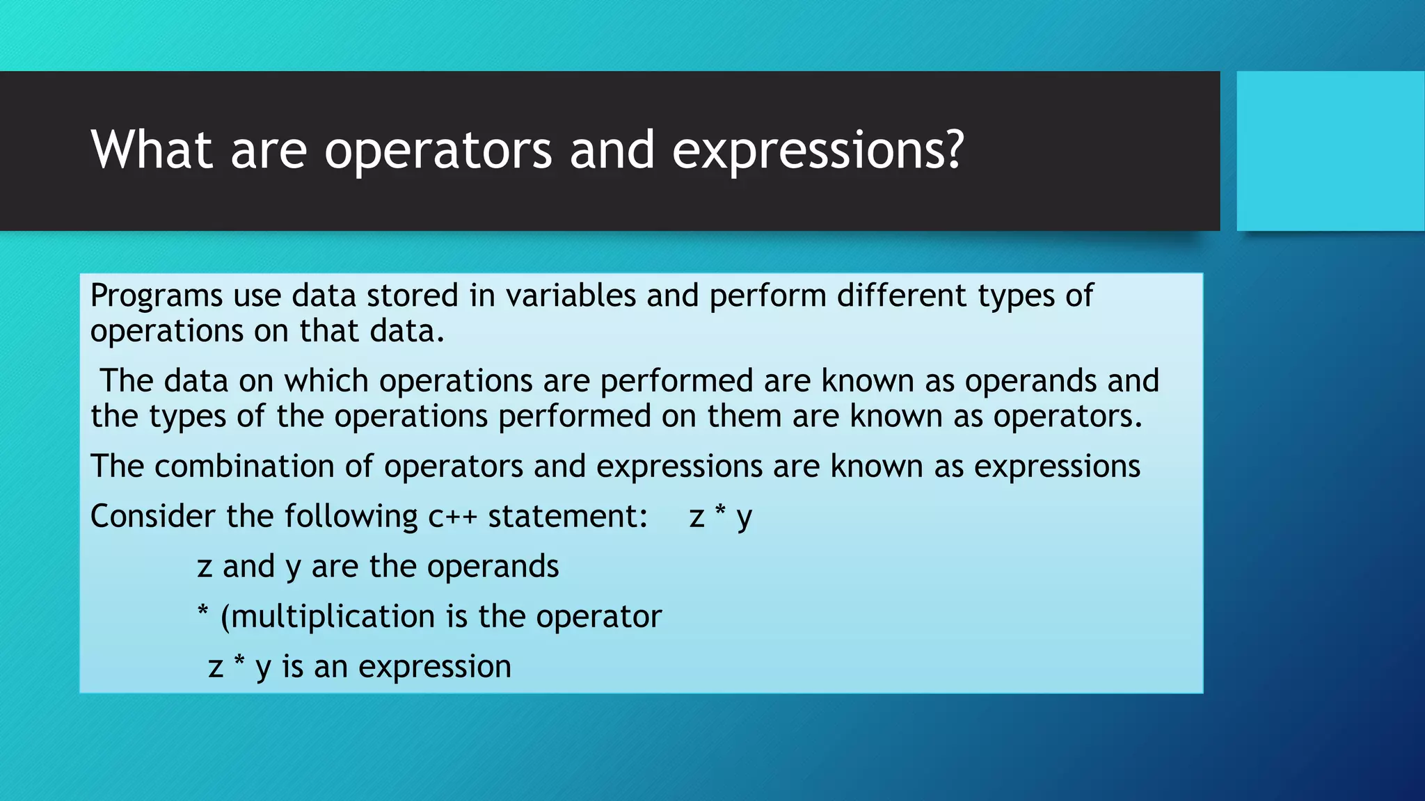 What are operators and expressions?
Programs use data stored in variables and perform different types of
operations on that data.
The data on which operations are performed are known as operands and
the types of the operations performed on them are known as operators.
The combination of operators and expressions are known as expressions
Consider the following c++ statement: z * y
z and y are the operands
* (multiplication is the operator
z * y is an expression
 
