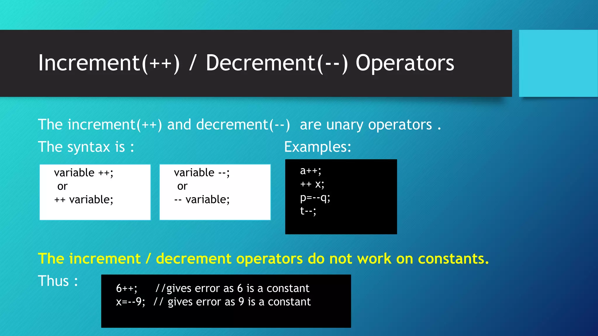 Increment(++) / Decrement(--) Operators
The increment(++) and decrement(--) are unary operators .
The syntax is : Examples:
The increment / decrement operators do not work on constants.
Thus :
variable ++;
or
++ variable;
variable --;
or
-- variable;
a++;
++ x;
p=--q;
t--;
6++; //gives error as 6 is a constant
x=--9; // gives error as 9 is a constant
 