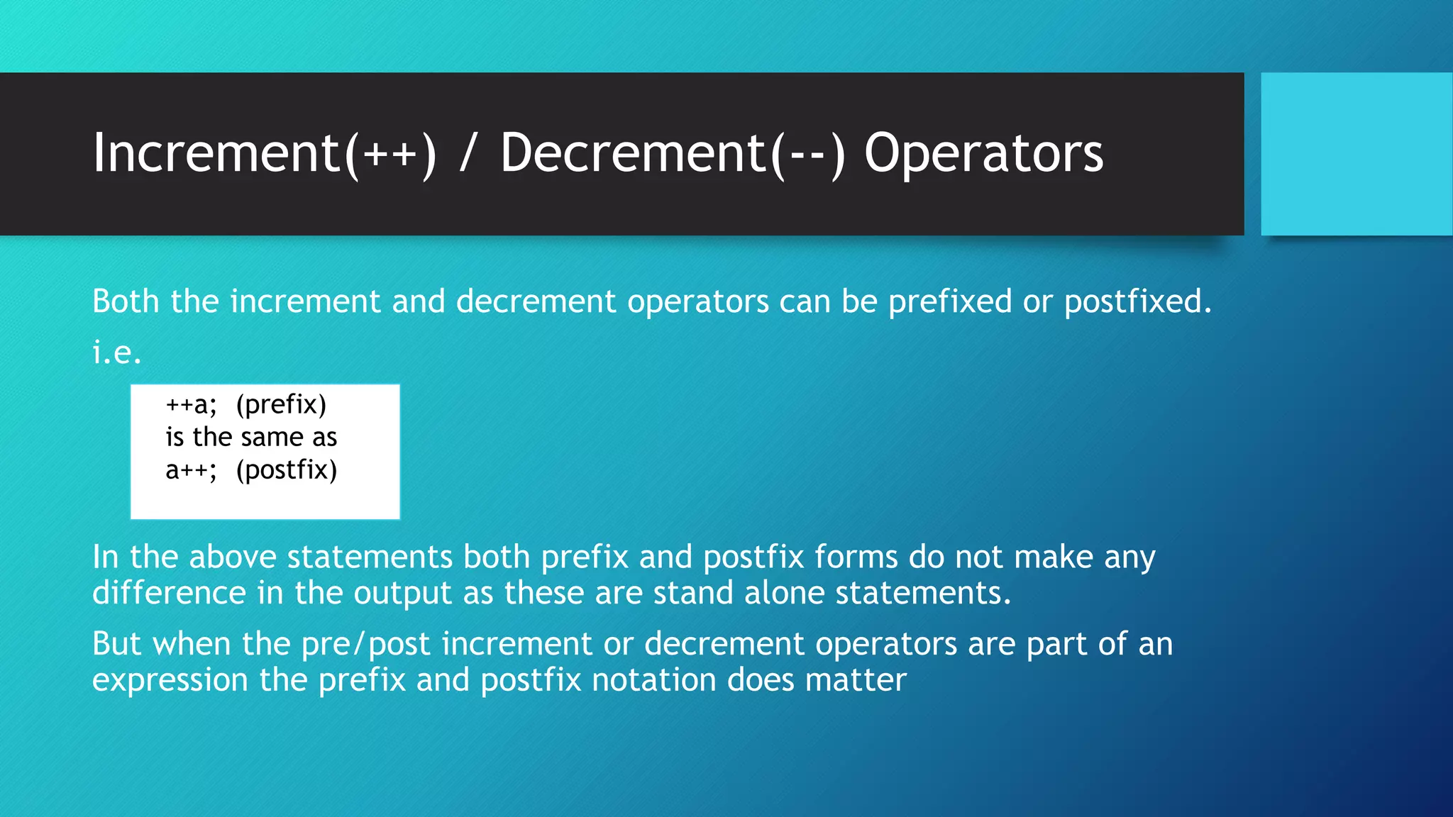 Both the increment and decrement operators can be prefixed or postfixed.
i.e.
In the above statements both prefix and postfix forms do not make any
difference in the output as these are stand alone statements.
But when the pre/post increment or decrement operators are part of an
expression the prefix and postfix notation does matter
++a; (prefix)
is the same as
a++; (postfix)
Increment(++) / Decrement(--) Operators
 