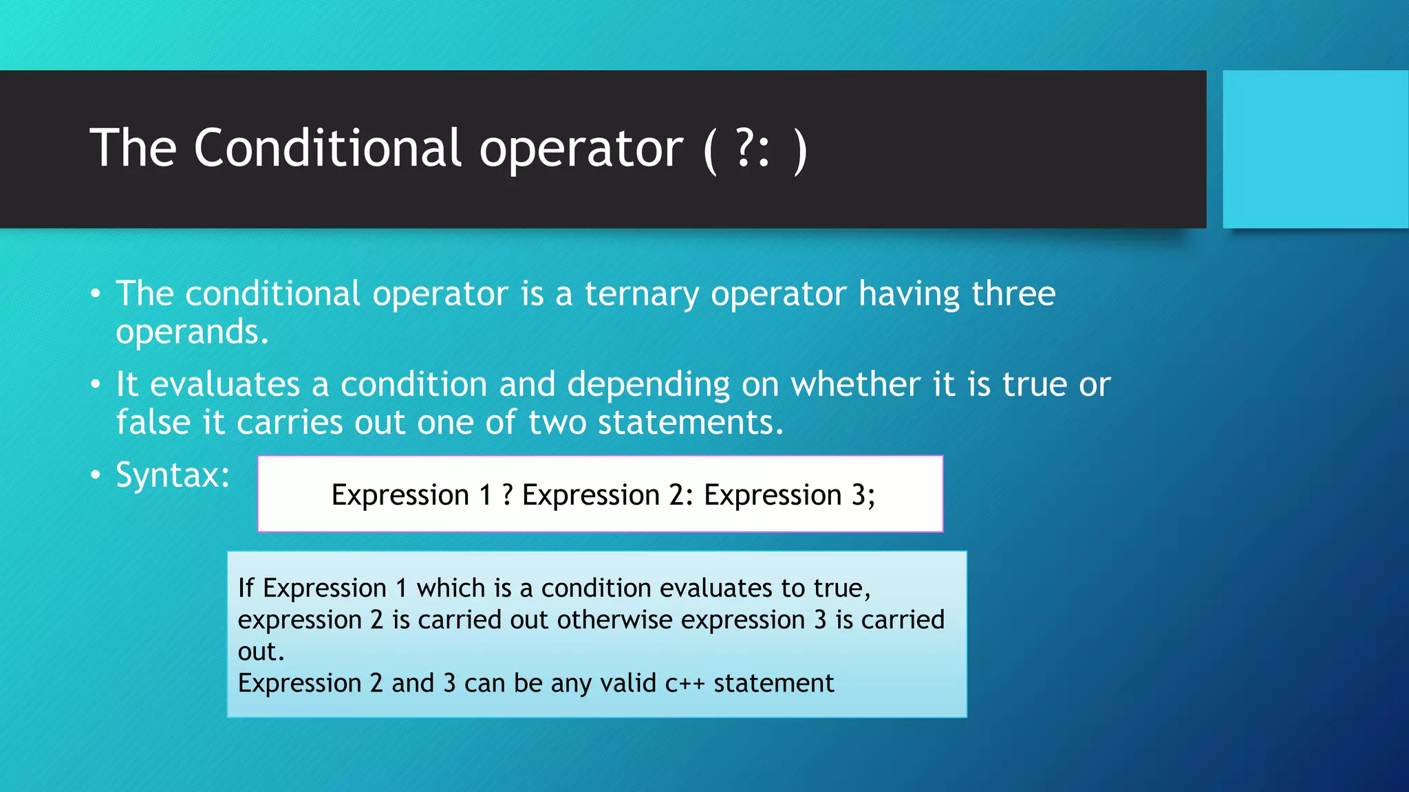 The Conditional operator ( ?: )
• The conditional operator is a ternary operator having three
operands.
• It evaluates a condition and depending on whether it is true or
false it carries out one of two statements.
• Syntax:
Expression 1 ? Expression 2: Expression 3;
If Expression 1 which is a condition evaluates to true,
expression 2 is carried out otherwise expression 3 is carried
out.
Expression 2 and 3 can be any valid c++ statement
 
