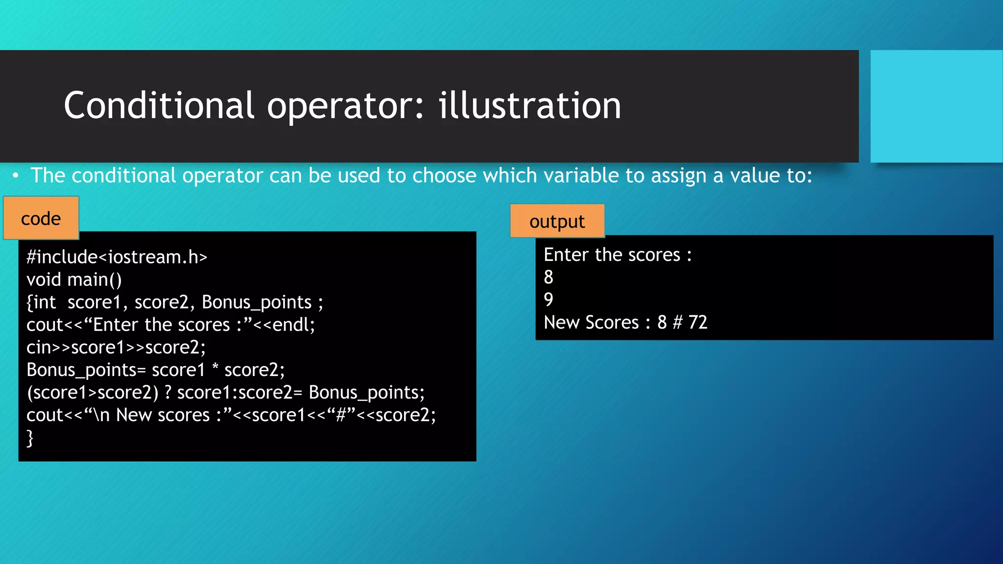Conditional operator: illustration
• The conditional operator can be used to choose which variable to assign a value to:
#include<iostream.h>
void main()
{int score1, score2, Bonus_points ;
cout<<“Enter the scores :”<<endl;
cin>>score1>>score2;
Bonus_points= score1 * score2;
(score1>score2) ? score1:score2= Bonus_points;
cout<<“n New scores :”<<score1<<“#”<<score2;
}
Enter the scores :
8
9
New Scores : 8 # 72
code output
 