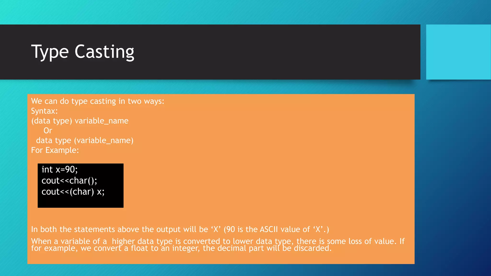 Type Casting
We can do type casting in two ways:
Syntax:
(data type) variable_name
Or
data type (variable_name)
For Example:
In both the statements above the output will be ‘X’ (90 is the ASCII value of ‘X’.)
When a variable of a higher data type is converted to lower data type, there is some loss of value. If
for example, we convert a float to an integer, the decimal part will be discarded.
int x=90;
cout<<char();
cout<<(char) x;
 