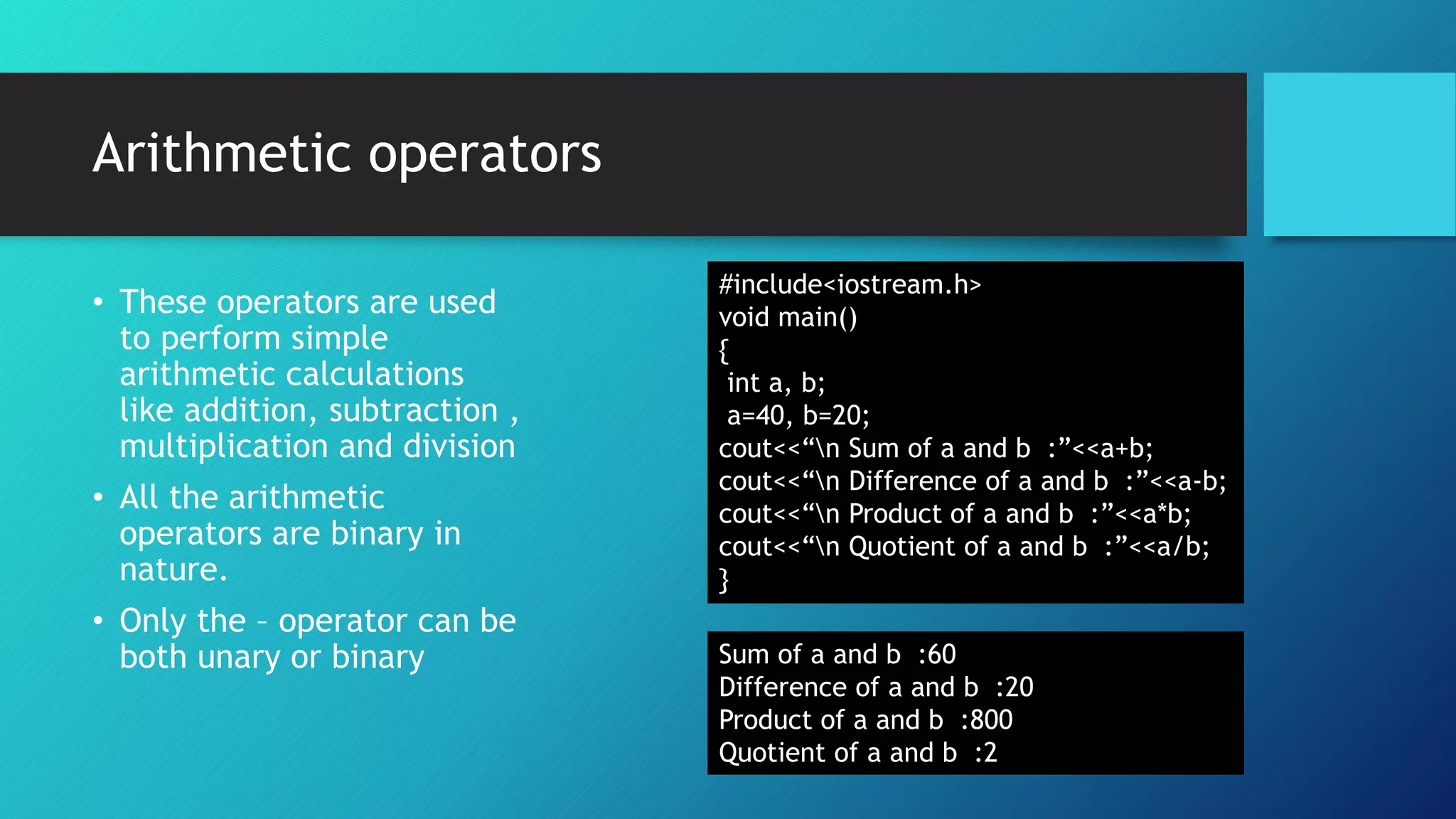Arithmetic operators
• These operators are used
to perform simple
arithmetic calculations
like addition, subtraction ,
multiplication and division
• All the arithmetic
operators are binary in
nature.
• Only the – operator can be
both unary or binary
#include<iostream.h>
void main()
{
int a, b;
a=40, b=20;
cout<<“n Sum of a and b :”<<a+b;
cout<<“n Difference of a and b :”<<a-b;
cout<<“n Product of a and b :”<<a*b;
cout<<“n Quotient of a and b :”<<a/b;
}
Sum of a and b :60
Difference of a and b :20
Product of a and b :800
Quotient of a and b :2
 