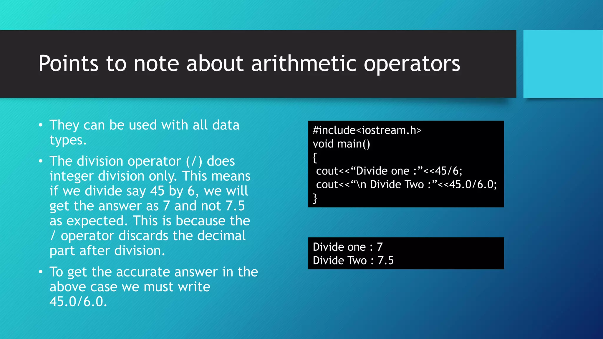 Points to note about arithmetic operators
• They can be used with all data
types.
• The division operator (/) does
integer division only. This means
if we divide say 45 by 6, we will
get the answer as 7 and not 7.5
as expected. This is because the
/ operator discards the decimal
part after division.
• To get the accurate answer in the
above case we must write
45.0/6.0.
#include<iostream.h>
void main()
{
cout<<“Divide one :”<<45/6;
cout<<“n Divide Two :”<<45.0/6.0;
}
Divide one : 7
Divide Two : 7.5
 
